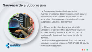 Sauvegarder les données importantes
Avant de procéder au décommissionnement, assurez-
vous que toutes les données importantes sur les
appareils sont sauvegardées de manière sécurisée.
Suppression Sécurisée des Données
Effacer les données de manière sécurisée
Utilisez des logiciels certifiés pour effacer toutes les
données des disques durs et autres supports de
stockage afin de prévenir tout risque de fuite de
données.
La méthode de suppression doit être conforme aux
standards reconnus, tels que le NIST SP 800-88 pour la
réinitialisation sécurisée.
Sauvegarde & Suppression
 