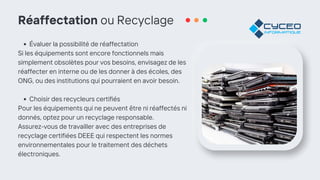 Réaffectation ou Recyclage
Évaluer la possibilité de réaffectation
Si les équipements sont encore fonctionnels mais
simplement obsolètes pour vos besoins, envisagez de les
réaffecter en interne ou de les donner à des écoles, des
ONG, ou des institutions qui pourraient en avoir besoin.
Choisir des recycleurs certifiés
Pour les équipements qui ne peuvent être ni réaffectés ni
donnés, optez pour un recyclage responsable.
Assurez-vous de travailler avec des entreprises de
recyclage certifiées DEEE qui respectent les normes
environnementales pour le traitement des déchets
électroniques.
 