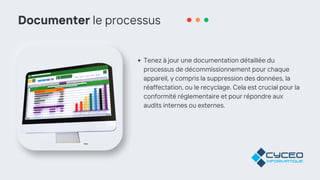 Documenter le processus
Tenez à jour une documentation détaillée du
processus de décommissionnement pour chaque
appareil, y compris la suppression des données, la
réaffectation, ou le recyclage. Cela est crucial pour la
conformité réglementaire et pour répondre aux
audits internes ou externes.
 