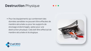 Destruction Physique
Pour les équipements qui contiennent des
données sensibles ne pouvant être effacées de
manière sécurisée ou pour les supports de
stockage endommagés, optez pour une
destruction physique. Cela doit être effectué de
manière sécurisée et écologique.
 