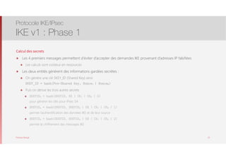 Thomas Moegli
Calcul des secrets
๏ Les 4 premiers messages permettent d’éviter d’accepter des demandes IKE provenant d’adresses IP falsifiées
๏ Les calculs sont coûteux en ressources
๏ Les deux entités génèrent des informations gardées secrètes :
๏ On génère une clé SKEY_ID (Shared Key) ainsi 
SKEY_ID = hash(Pre-Shared Key, NonceI | NonceR)
๏ Puis on dérive les trois autres secrets
๏ SKEYIDd = hash(SKEYID, KE | CKI | CKR | 0) 
pour générer les clés pour IPsec SA
๏ SKEYIDa = hash(SKEYID, SKEYIDd | KE | CKI | CKR | 1) 
permet l’authentification des données IKE et de leur source
๏ SKEYIDe = hash(SKEYID, SKEYIDa | KE | CKI | CKR | 2) 
permet le chiffrement des messages IKE
Protocole IKE/IPsec
IKE v1 : Phase 1
25
 