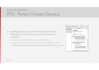 Thomas Moegli
๏ Propriété permettant à une information chiffrée aujourd’hui de rester
confidentielle en cas de compromission future de la clé privée d’un
correspondant
๏ Coûteux en calculs ; de nombreux serveurs ne l’utilisent pas
๏ Google supporte depuis 2011 le PFS sur tous ses sites accessibles en HTTPS 
https://security.googleblog.com/2011/11/protecting-data-for-long-term-with.html
Protocole IKE/IPsec
PFS : Perfect Forward Secrecy
36
 