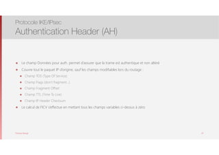 Thomas Moegli
๏ Le champ Données pour auth. permet d’assurer que la trame est authentique et non altéré
๏ Couvre tout le paquet IP d’origine, sauf les champs modifiables lors du routage :
๏ Champ TOS (Type Of Service)
๏ Champ Flags (don’t fragment…)
๏ Champ Fragment Offset
๏ Champ TTL (Time To Live)
๏ Champ IP Header Checksum
๏ Le calcul de l’ICV s’effectue en mettant tous les champs variables ci-dessus à zéro
Protocole IKE/IPsec
Authentication Header (AH)
63
 