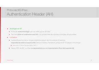 Thomas Moegli
๏ Avantages de AH
๏ Protocole relativement léger car il ne chiffre pas les données
๏ Peut être utilisé en combinaison avec ESP si la confidentialité des données échangées est primordiale
๏ Limitations
๏ L’authentification se fait sur la quasi-totalité du paquet, dont les adresses IP externes. 
Impossible de mettre en œuvre le NAT (Network Address Translation) puisque les IP du paquet vont changer
๏ Nécessite d’utiliser l’encapsulation NAT-T
๏ Depuis 2005, les RFC sur IPsec ne requièrent plus qu’une implémentation IPsec doit supporter AH
Protocole IKE/IPsec
Authentication Header (AH)
64
 