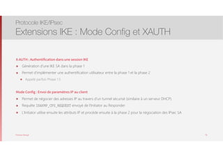 Thomas Moegli
X-AUTH : Authentification dans une session IKE
๏ Génération d’une IKE SA dans la phase 1
๏ Permet d’implémenter une authentification utilisateur entre la phase 1 et la phase 2
๏ Appelé parfois Phase 1.5
Mode Config : Envoi de paramètres IP au client
๏ Permet de négocier des adresses IP au travers d’un tunnel sécurisé (similaire à un serveur DHCP)
๏ Requête ISAKMP_CFG_REQUEST envoyé de l’Initiator au Responder
๏ L’Initiator utilise ensuite les attributs IP et procède ensuite à la phase 2 pour la négociation des IPsec SA
Protocole IKE/IPsec
Extensions IKE : Mode Config et XAUTH
78
 