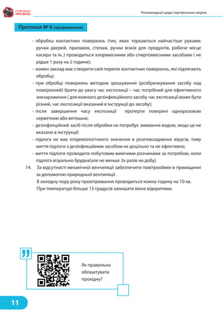 - обробка контактних поверхонь (тих, яких торкаються найчастіше руками:
ручки дверей, прилавок, стелаж, ручки візків для продуктів, робоче місце
касира та ін..) проводиться хлорвмісними або спиртовмісними засобами ( не
рідше 1 разу на 2 години);
- кожен заклад має створити свій перелік контактних поверхонь, які підлягають
обробці;
- при обробці поверхонь методом зрошування (розбризкування засобу над
поверхоней) брати до увагу час експозиції – час потрібний для ефективного
знезараження ( для кожного дезінфекційного засобу час експозиції може бути
різний, час експозиції вказаний в інструкції до засобу);
- після завершення часу експозиції протерти поверхні одноразовою
серветкою або ветошью;
- дезінфекційний засіб після обробки не потребує змивання водою, якщо це не
вказано в інструкції;
- підлога не має епідеміологічного значення в розповсюдженні вірусів, тому
миття підлоги з дезінфекційним засобом не доцільно та не ефективно;
- миття підлоги проводити побутовим миючими розчинами за потребою, коли
підлога візуально брудна(але не менше 3х разів на добу).
14. За відсутності механічної вентиляції забезпечити повітрообмін в приміщенні
за допомогою природньої вентиляції .
В холодну пору року провітрювання проводиться кожну годину на 10 хв.
При температурі більше 15 градусів залишати вікна відкритими.
Протокол № 6 (продовження)
Рекомендації щодо торгівельних мереж
11
Як правильно
облаштувати
прохідну?
 