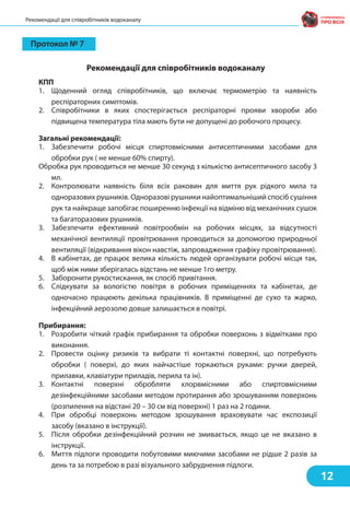 КПП
1. Щоденний огляд співробітників, що включає термометрію та наявність
респіраторних симптомів.
2. Cпівробітники в яких спостерігається респіраторні прояви хвороби або
підвищена температура тіла мають бути не допущені до робочого процесу.
Загальні рекомендації:
1. Забезпечити робочі місця спиртовмісними антисептичними засобами для
обробки рук ( не менше 60% спирту).
Обробка рук проводиться не менше 30 секунд з кількістю антисептичного засобу 3
мл.
2. Контролювати наявність біля всіх раковин для миття рук рідкого мила та
одноразових рушників. Одноразові рушники найоптимальніший спосіб сушіння
рук та найкраще запобігає поширенню інфекції на відміню від механічних сушок
та багаторазових рушників.
3. Забезпечити ефективний повітрообмін на робочих місцях, за відсутності
механічної вентиляції провітрювання проводиться за допомогою природньої
вентиляції (відкривання вікон навстіж, запровадження графіку провітрювання).
4. В кабінетах, де працює велика кількість людей організувати робочі місця так,
щоб між ними зберігалась відстань не менше 1го метру.
5. Заборонити рукостискання, як спосіб привітання.
6. Слідкувати за вологістю повітря в робочих приміщеннях та кабінетах, де
одночасно працюють декілька працівників. В приміщенні де сухо та жарко,
інфекційний аерозолю довше залишається в повітрі.
Прибирання:
1. Розробити чіткий графік прибирання та обробки поверхонь з відмітками про
виконання.
2. Провести оцінку ризиків та вибрати ті контактні поверхні, що потребують
обробки ( поверхі, до яких найчастіше торкаються руками: ручки дверей,
прилавки, клавіатури приладів, перила та ін).
3. Контактні поверхні обробляти хлорвмісними або спиртовмісними
дезінфекційними засобами методом протирання або зрошуванням поверхонь
(розпилення на відстані 20 – 30 см від поверхні) 1 раз на 2 години.
4. При обробці поверхонь методом зрошування враховувати час експозиції
засобу (вказано в інструкції).
5. Після обробки дезінфекційний розчин не змивається, якщо це не вказано в
інструкції.
6. Миття підлоги проводити побутовими миючими засобами не рідше 2 разів за
день та за потребою в разі візуального забруднення підлоги.
12
Рекомендації для співробітників водоканалу
Рекомендації для співробітників водоканалу
Протокол № 7
 