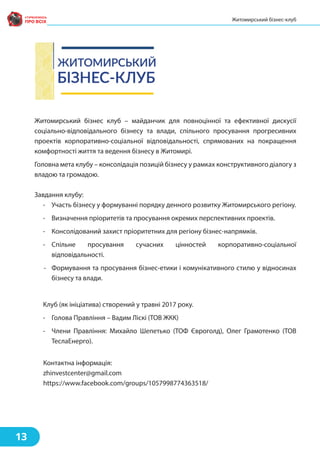 Житомирський бізнес клуб – майданчик для повноцінної та ефективної дискусії
соціально-відповідального бізнесу та влади, спільного просування прогресивних
проектів корпоративно-соціальної відповідальності, спрямованих на покращення
комфортності життя та ведення бізнесу в Житомирі.
Головна мета клубу – консолідація позицій бізнесу у рамках конструктивного діалогу з
владою та громадою.
Завдання клубу:
- Участь бізнесу у формуванні порядку денного розвитку Житомирського регіону.
- Визначення пріоритетів та просування окремих перспективних проектів.
- Консолідований захист пріоритетних для регіону бізнес-напрямків.
- Спільне просування сучасних цінностей корпоративно-соціальної
відповідальності.
- Формування та просування бізнес-етики і комунікативного стилю у відносинах
бізнесу та влади.
Клуб (як ініціатива) створений у травні 2017 року.
- Голова Правління – Вадим Ліскі (ТОВ ЖКК)
- Члени Правління: Михайло Шепетько (ТОФ Євроголд), Олег Грамотенко (ТОВ
ТеслаЕнерго).
Контактна інформація:
zhinvestcenter@gmail.com
https://www.facebook.com/groups/1057998774363518/
13
Житомирський бізнес-клуб
 
