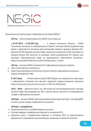 Національна експертна група з інфекційного контролю (NEGIC)
2012 р. – Започаткована діяльність NEGIC (www.negic.ua)
з 01.01.2013 – 31.03.2017 рр. – в рамках виконання Проекту USAID
"Посилення контролю за туберкульозом в Україні", експерти NEGIC розробили ряд
курсів з інфекційного контролю (для менеджерів охорони здоров'я, фахівців СЕС,
фахівців ТБ ЗОЗ, фахівців центрів СНІДу, соціальних працівників, НУО, інженерів) та
провели більше 200 тренінгів та семінарів. Також розроблений ТоТ (тренінг для
тренерів) «Відповідальний лідер за впровадження інфекційного контролю».
(https://www.publichealth.kiev.ua/2017/02/blog-post_11.html).
2014 р. – експерти NEGIC заснували ГО «Інфекційний контроль в Україні».
o http://www.infection-control.in.ua
o https://www.facebook.com/Infection-Cotrol-in-Ukraine-Інфекційний-контроль-в-
Україні-544386592271960
В 2017 році втілено проект від ЦГЗ МОЗ України на створення он-лайн курсу
з інфекційного контролю для Центрів первинної медико-соціальної допомоги
https://courses.phc.org.ua/courses/course-v1:PHC+6+2018/about.
2012 - 2018 – здійснили більш ніж 300 візитів до протитуберкульозних закладів
центрів СНІДу, багатопрофільних ЗОЗ з метою оцінки, навчання та впровадження
заходів з інфекційного контролю.
2018 рік – експерти NEGIC здійснили премоніторингових візитів до 7 закладів ДКВС
з питань оцінки заходів з інфекційного контролю.
2018 рік – розроблено:
o Національний план з антибіотикорезистентності;
o Паспорт реформ з профілактики інфекцій та контролю (IPC);
o Дорожню карту з профілактики інфекцій та контролю (IPC) та запропоновано
державним та неурядовим організаціям для подальшого сумісного втілення;
14
NEGIS. National expert group on infection control
 