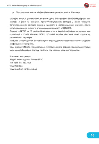 o Відпрацювали заходи з інфекційного контролю на рівні м. Житомир.
Експерти NEGIC є унікальними, бо вони єдині, хто відвідали всі протитуберкульозні
заклади 3 рівня та більшість протитуберкульозних закладів 2 рівня, більшість
багатопрофільних закладів охорони здоров’я з наставницькими візитами, мають
неоцінений досвід оцінки та впровадження заходів ІК в ЗОЗ ДКВС.
Діяльність NEGIC та ГО «Інфекційний контроль в Україні» офіційно відзначили такі
організації – USAID, Кімонікс, НОРЕ, ЦГЗ МОЗ України, багаточисленні подяки від
регіональних партнерів.
Ми ті, хто створює умови, що наближують Україну до міжнародно-визнаних стандартів
з інфекційного контролю.
Саме експерти NEGIC є локомотивом, які підштовхують державні органи до суттєвих
змін, щодо інфекційної безпеки пацієнтів при наданні медичної допомоги.
Контактна інформація:
Андрій Александрін – Голова NEGIC
Тел: +380 (93) 389 38 38
www.negic.ua
www.infection-control.com.ua
16
NEGIS. National expert group on infection control
 