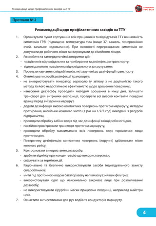 Рекомендації щодо профілактичних заходів на ТТУ
Протокол № 2
Рекомендації щодо профілактичних заходів на ТТУ
1. Організувати пункт сортування всіх працівників та відвідувачів ТТУ на наявність
симптомів ГРВІ (підвищена температура тіла (вище 37, кашель, почервоніння
очей, загальне недомагання). При наявності перерахованих симптомів не
допускати до робочого місця та скеровувати до сімейного лікаря.
2. Розробити та затвердити чіткі алгоритми дій:
- працівників відповідальних за прибирання та дезінфекцію транспорту;
- відповідального працівника відповідального за сортування.
3. Провести навчання співробітників, які залучені до дезінфекції транспорту
4. Оптимізувати спосіб дезінфекції транспорту:
- не використовувати генератор аерозолю (у зв’язку з не доцільністю такого
методу та його недостатньою ефективністю щодо зрошення поверхонь),
- нанесення деззасобу проводити методом зрошення в кінці дня, залишати
транспорт для витримки експозиції, протирати всі високо контактні поверхні
вранці перед виїздом на маршрут,
- додати дезінфекція високо контактних поверхонь протягом маршруту, методом
протирання, наскільки можливо часто (1 раз на 1/2/3 год) виходячи з ресурсів
підприємства,
- проводити обробку кабіни водія під час дезінфекції вкінці робочого дня,
- постійно провітрювати транспорт протягом маршруту,
- проводити обробку максимально всіх поверхонь яких торкаються люди
протягом дня.
- Поверхневу дезінфекцію контактних поверхонь (поручні) здійснювати після
кожного рейсу.
5. Контролювати використання деззасобу:
- зробити відмітку про концентрацію що використовується;
- слідкувати за терміном дії.
6. Раціонально та безпечно використовувати засоби індивідуального захисту
співробітників:
- мити під проточною водою багаторазову напівмаску (знявши фільтри);
- використовувати одяг що максимально закриває лице при розпилюванні
деззасобу;
- не використовувати хірургічні маски працюючи поодинці, наприклад майстри
цеха.
7. Оснастити антисептиками для рук водіїв та кондукторів маршруту.
4
 