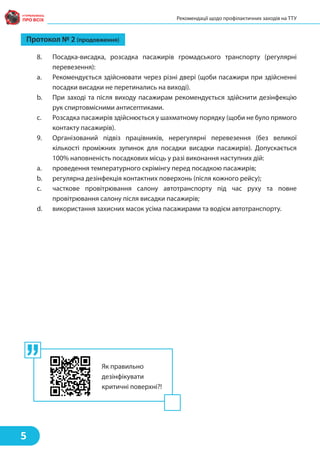 Протокол № 2 (продовження)
8. Посадка-висадка, розсадка пасажирів громадського транспорту (регулярні
перевезення):
a. Рекомендується здійснювати через різні двері (щоби пасажири при здійсненні
посадки висадки не перетинались на виході).
b. При заході та після виходу пасажирам рекомендується здійснити дезінфекцію
рук спиртовмісними антисептиками.
c. Розсадка пасажирів здійснюється у шахматному порядку (щоби не було прямого
контакту пасажирів).
9. Організований підвіз працівників, нерегулярні перевезення (без великої
кількості проміжних зупинок для посадки висадки пасажирів). Допускається
100% наповненість посадкових місць у разі виконання наступних дій:
a. проведення температурного скрімінгу перед посадкою пасажирів;
b. регулярна дезінфекція контактних поверхонь (після кожного рейсу);
c. часткове провітрювання салону автотранспорту під час руху та повне
провітрювання салону після висадки пасажирів;
d. використання захисних масок усіма пасажирами та водієм автотранспорту.
Рекомендації щодо профілактичних заходів на ТТУ
5
Як правильно
дезінфікувати
критичні поверхні?!
 