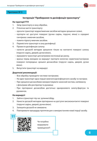 Протокол № 3
Інструкція“Прибирання та дезінфекція транспорту”
На території ТТУ
1. Заїзд транспорту в зону обробки.
2. Гігієнічне миття транспорту:
- оросити транспорт водою/миючим засобом методом зрошення ззовні,
- протерти всі доступні поверхні (ручки сидінь, поручні, вікна) в середині
ганчіркою з миючим засобом,
- помити підлогу миючим засобом.
3. Перемістити транспорт в зону дезінфекції.
4. Провести дезінфекцію салону:
- нанести деззасіб методом зрошення тільки на контактні поверхні салону
(поручні сидінь, дверей, ручки вікон),
- відправити транспорт для витримки експозиції до ранку,
- вранці перед виходом на маршрут протерти вологою серветкою/ганчіркою
поверхні попередньо зрошені деззасобом (поручні сидінь, дверей, ручки
вікон).
5. Випустити транспорт на маршрут.
Додаткові рекомендації:
- Всю обробку проводити чистими ганчірками;
- На один транспорт одна порція миючого/дезінфікуючого засобу та ганчірки;
- При зрошенні деззасобами використовувати захисний костюм, напівмаску
з фільтрами або респіратор та рукавиці;
- При протиранні деззасобом достатньо одноразового халату/фартуха та
рукавичок.
На маршруті
1. Зайти в транспорт під час зупинки/обіду.
2. Нанести деззасіб методом протирання на доступні висококонтактні поверхні
(поручні сидінь, дверей, ручки вікон).
3. Залишити деззасіб не змиваючи.
4. Повторювати процедуру протягом дня з використанням нової порції засобу.
6
Інструкція“Прибирання та дезінфекція транспорту”
Чи потрібно
кваруювати
приміщення?!
 