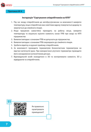 Протокол № 4
Інструкція“Сортування співробітників на КПП”
1. Під час входу співробітників до автобусу/розвозки за можливості виміряти
температуру, якщо співробітник має симптоми одразу повертається додому та
звертається до сімейного лікаря.
2. Якщо працівник самостійно приходить на робочу місце, виміряти
температуру та візуально оцінити наявність ознак ГРВІ при вході на КПП
підприємства
3. Виявлені випадки з ознаками ГРВІ не допускати до підприємства.
4. Виявлені випадки з ознаками ГРВІ скеровувати до сімейного лікаря.
5. Зробити відмітку в журналі прийому співробітників.
6. За можливості проводити термометрію безконтактним термометром на
відстані витягнутої руки. При використанні ртутного термометра проводити
його знезараження антисептиком для рук.
7. Відповідальній особі знаходитися в ЗІЗ та контролювати наявність ЗІЗ у
відвідувачів та співробітників.
Інструкція“Сортування співробітників на КПП”
7
Як правильно
провітрювати
приміщення?!
 