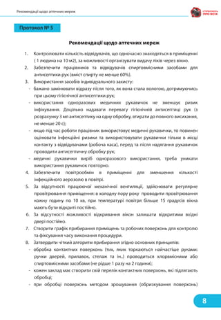 Протокол № 5
1. Контролювати кількість відвідувачів, що одночасно знаходяться в приміщенні
( 1 людина на 10 м2), за можливості організувати видачу ліків через вікно.
2. Забезпечити працівників та відвідувачів спиртовмісними засобами для
антисептики рук (вміст спирту не менше 60%).
3. Використання засобів індивідуального захисту:
- бажано замінювати відразу після того, як вона стала вологою, дотримуючись
при цьому гігієнічної антисептики рук;
- використання одноразових медичних рукавичок не зменшує ризик
інфікування. Доцільно надавати перевагу гігієнічній антисептиці рук (з
розрахунку 3 мл антисептику на одну обробку, втирати до повного висихання,
не менше 20 с);
- якщо під час роботи працівник використовує медичні рукавички, то повинен
оцінювати інфекційні ризики та використовувати рукавички тільки в місці
контакту з відвідувачами (робоча каса), перед та після надягання рукавичок
проводити антисептичну обробку рук;
- медичні рукавички виріб одноразового використання, треба уникати
використання рукавичок повторно.
4. Забезпечити повітрообмін в приміщенні для зменшення кількості
інфекційного аерозолю в повітрі.
5. За відсутності працюючої механічної вентиляції, здійснювати регулярне
провітрювання приміщення: в холодну пору року проводити провітрювання
кожну годину по 10 хв, при температурі повітря більше 15 градусів вікна
мають бути відкриті постійно.
6. За відсутності можливості відкривання вікон залишати відкритими вхідні
двері постійно.
7. Створити графік прибирання приміщень та робочих поверхонь для контролю
та фіксування часу виконання процедури.
8. Затвердити чіткий алгоритм прибирання згідно основних принципів:
- обробка контактних поверхонь (тих, яких торкаються найчастіше руками:
ручки дверей, прилавок, стелаж та ін..) проводиться хлорвмісними або
спиртовмісними засобами (не рідше 1 разу на 2 години);
- кожен заклад має створити свій перелік контактних поверхонь, які підлягають
обробці;
- при обробці поверхонь методом зрошування (обризкування поверхонь)
Рекомендації щодо аптечних мереж
8
Рекомендації щодо аптечних мереж
 
