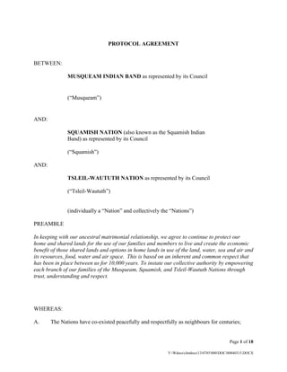 Page 1 of 18
Y:Wdocsclntdocs130785000DOC00840315.DOCX
PROTOCOL AGREEMENT
BETWEEN:
MUSQUEAM INDIAN BAND as represented by its Council
(“Musqueam”)
AND:
SQUAMISH NATION (also known as the Squamish Indian
Band) as represented by its Council
(“Squamish”)
AND:
TSLEIL-WAUTUTH NATION as represented by its Council
(“Tsleil-Waututh”)
(individually a “Nation” and collectively the “Nations”)
PREAMBLE
In keeping with our ancestral matrimonial relationship, we agree to continue to protect our
home and shared lands for the use of our families and members to live and create the economic
benefit of those shared lands and options in home lands in use of the land, water, sea and air and
its resources, food, water and air space. This is based on an inherent and common respect that
has been in place between us for 10,000 years. To instate our collective authority by empowering
each branch of our families of the Musqueam, Squamish, and Tsleil-Waututh Nations through
trust, understanding and respect.
WHEREAS:
A. The Nations have co-existed peacefully and respectfully as neighbours for centuries;
 