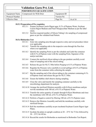 Validation Guru Pvt. Ltd.
PERFORMANCE QUALIFICATION
Equipment Name Compressed Air With Drier Equipment ID
Protocol Number Version No
Effective Date Page No. 14 of 18[
10.5.3 Preparation of Pre requisites
10.5.3.1 Prepare Soybean Casein Digest agar, 0.1% of Peptone Water, Soybean
Casein Digest Medium and Fluid Thioglycollate Medium as per the label
claim.
10.5.3.2 Sterilize required number of Silicon Tubing’s for sampling of compressed
gases as per the validated load Pattern.
10.5.4 Bioburden Test
10.5.4.1 Enter into sampling area through respective entry and exit procedure where
ever applicable.
10.5.4.2 Transfer the sampling aids to the respective area through the Pass box
where ever applicable.
10.5.4.3 Identify the sampling Point as per the schedule and Label the container
with 0.1% of Peptone water with the sampling Point, Signature of the
analyst and date.
10.5.4.4 Connect the sterilized silicon tubing to the gas pendent carefully avoid
intact of sampling end of the silicon tubing.
10.5.4.5 Release the gas for NLT 2 Min before Purging to 0.1% of Peptone Water.
10.5.4.6 Regulate the Pressure valve carefully to avoid spillage of 0.1% of Peptone
water from the container while collecting the sample.
10.5.4.7 Dip the sampling end of the silicon tubing to the container containing 0.1%
of Peptone water and release the gas for NLT 2 Min.
10.5.4.8 Ensure the bubbles shall observe during sampling.
10.5.4.9 Close the valve and transfer the sampling container carefully to the
microbiology department for analysis.
10.5.4.10 Arrange the sterilized filtration assembly with 0.45µm membrane and pre
wet the membrane with 100 mL of 0.1% of Peptone Water.
10.5.4.11 Transfer the entire quantity of sample through 0.45µm Membrane and rinse
the membrane with 100 mL of 0.1% of Peptone Water.
10.5.4.12 Perform a Negative control by filtering 100 mL of 0.1% Peptone water.
10.5.4.13 Remove the filtration Assembly and hold the membrane carefully with
sterilized forceps.
10.5.4.14 Roll the membrane carefully on pre incubated Soybean Casein Digest Agar
Plates.
10.5.4.15 Incubate the plates in upright condition at 20 – 25°C for 72 hrs followed by
30 – 35°C for 48 hrs.
10.5.4.16 Record the results for Bioburden as mentioned in Bioburden Test Report.
 