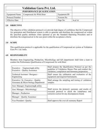 Validation Guru Pvt. Ltd.
PERFORMANCE QUALIFICATION
Equipment Name Compressed Air With Drier Equipment ID
Protocol Number Version No
Effective Date Page No. 4 of 18[
2.0 OBJECTIVE
The objective of this validation protocol is to provide high degree of confidence that the Compressed
Air generation and Distribution system is able to generate and distribute the compressed air within
the specified quality attributes when operated as per the Standard Operating Procedure and to
distribute the compressed air to the user point within the acceptance criteria.
3.0 SCOPE
This qualification protocol is applicable for the qualification of Compressed air system at Validation
Guru Pvt. Ltd. India.
4.0 RESPONSIBILITY
Members from Engineering, Production, Microbiology and QA departments shall form a team to
conduct the Performance Qualification of Compressed Air with Drier.
Executive – Engineering& utility
Executive – Quality Assurance
Shall prepare the Qualification Protocol as per the
guideline of Validation Master Plan and conduct the
validation, compilation and Summary preparation.
Technical Assistant / Designee -
Engineering
Shall ensure the calibration and evaluation of the
equipment and required Instruments.
Executive / Sr. Executive – Quality
Assurance & Micro biology Department
Shall arrange the sampling and testing of validation
samples
Asst. Manager- Engineering& utility
Shall review the protocol, summary and results of
executed protocol to check the compliance and
corrective action for any discrepancies found.
Asst. Manager - Microbiology
Manager - Production
Manager – Quality Assurance
Vice President - Quality Shall approve the over all summary Report
 