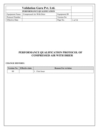 Validation Guru Pvt. Ltd.
PERFORMANCE QUALIFICATION
Equipment Name Compressed Air With Drier Equipment ID
Protocol Number Version No
Effective Date Page No. 1 of 18[
PERFORMANCE QUALIFICATION PROTOCOL OF
COMPRESSED AIR WITH DRIER
CHANGE HISTORY:
Version No. Effective date Reason For revision
00 1. First Issue
 