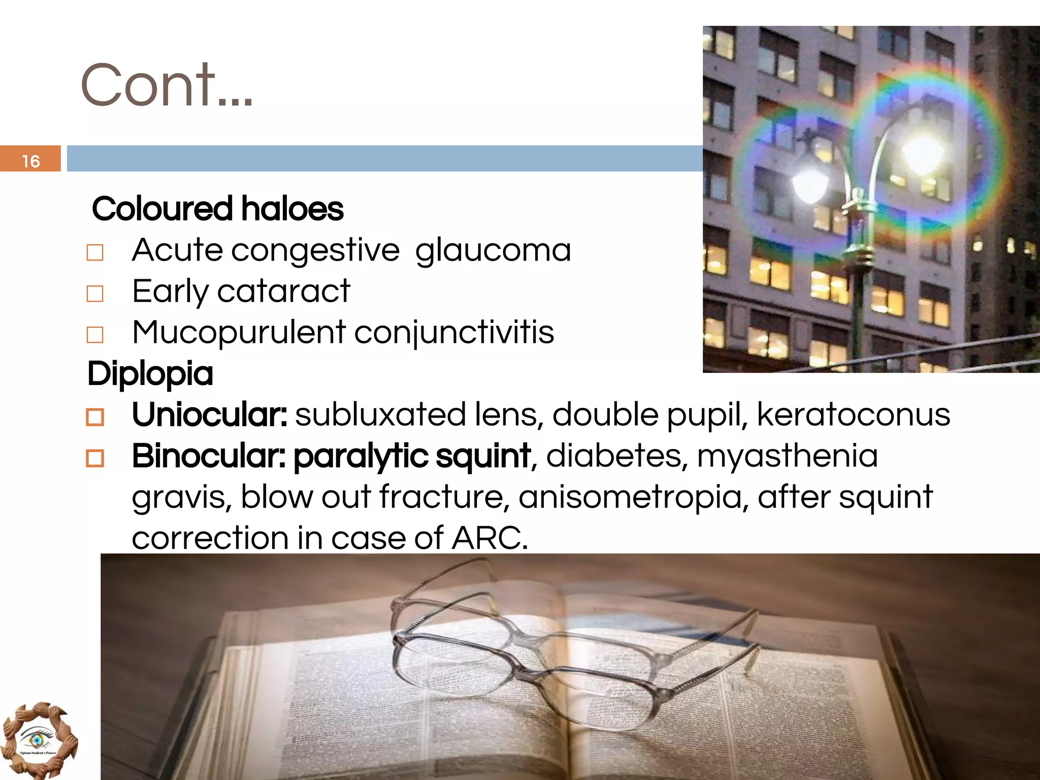 Cont...
Coloured haloes
◻ Acute congestive glaucoma
◻ Early cataract
◻ Mucopurulent conjunctivitis
Diplopia
◻ Uniocular: subluxated lens, double pupil, keratoconus
◻ Binocular: paralytic squint, diabetes, myasthenia
gravis, blow out fracture, anisometropia, after squint
correction in case of ARC.
16
 