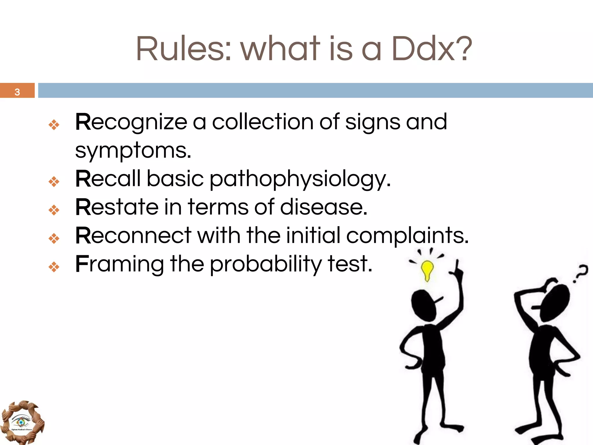 Rules: what is a Ddx?
❖ Recognize a collection of signs and
symptoms.
❖ Recall basic pathophysiology.
❖ Restate in terms of disease.
❖ Reconnect with the initial complaints.
❖ Framing the probability test.
3
 