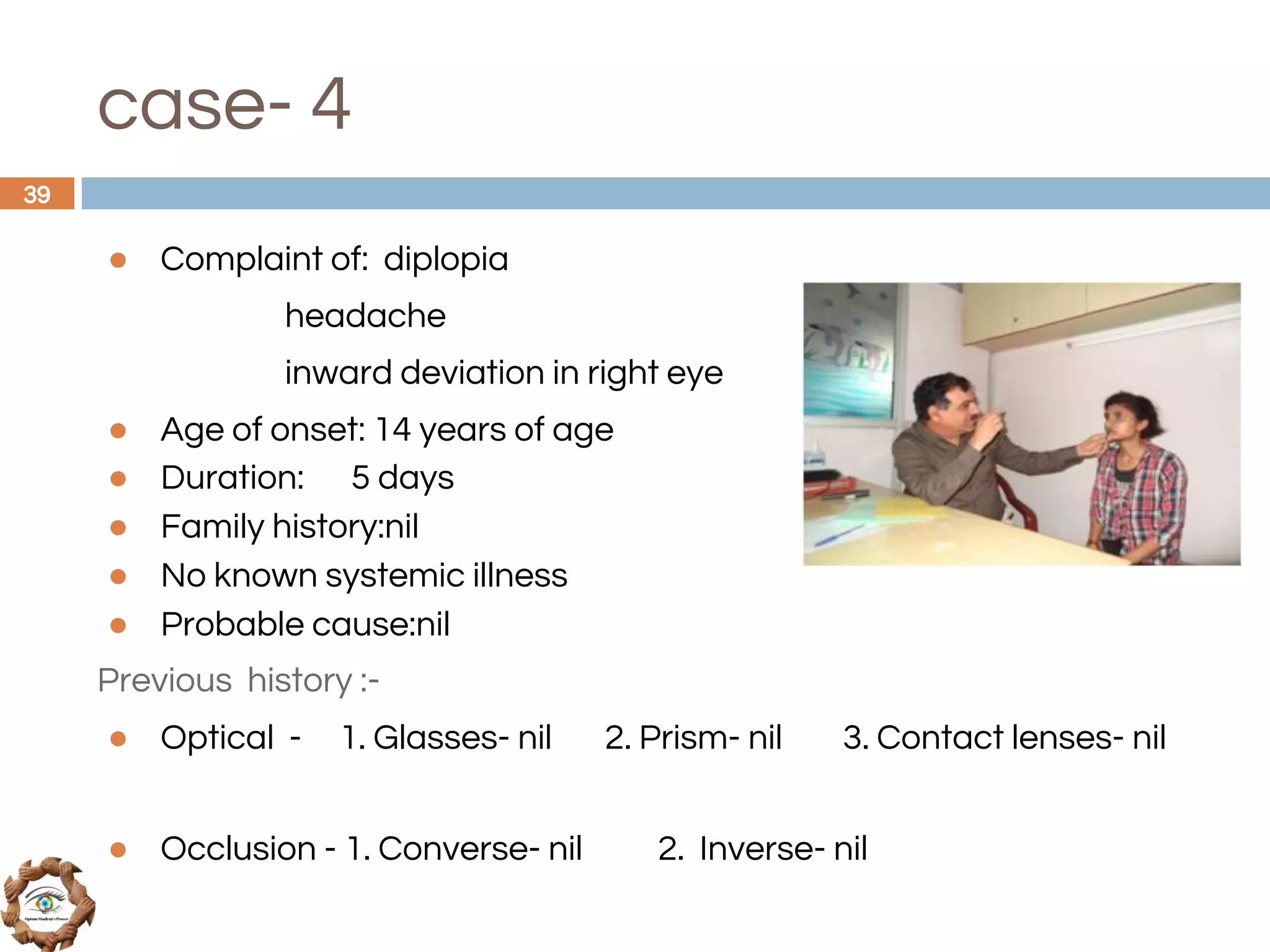 case- 4
● Complaint of: diplopia
headache
inward deviation in right eye
● Age of onset: 14 years of age
● Duration: 5 days
● Family history:nil
● No known systemic illness
● Probable cause:nil
Previous history :-
● Optical - 1. Glasses- nil 2. Prism- nil 3. Contact lenses- nil
● Occlusion - 1. Converse- nil 2. Inverse- nil
39
 