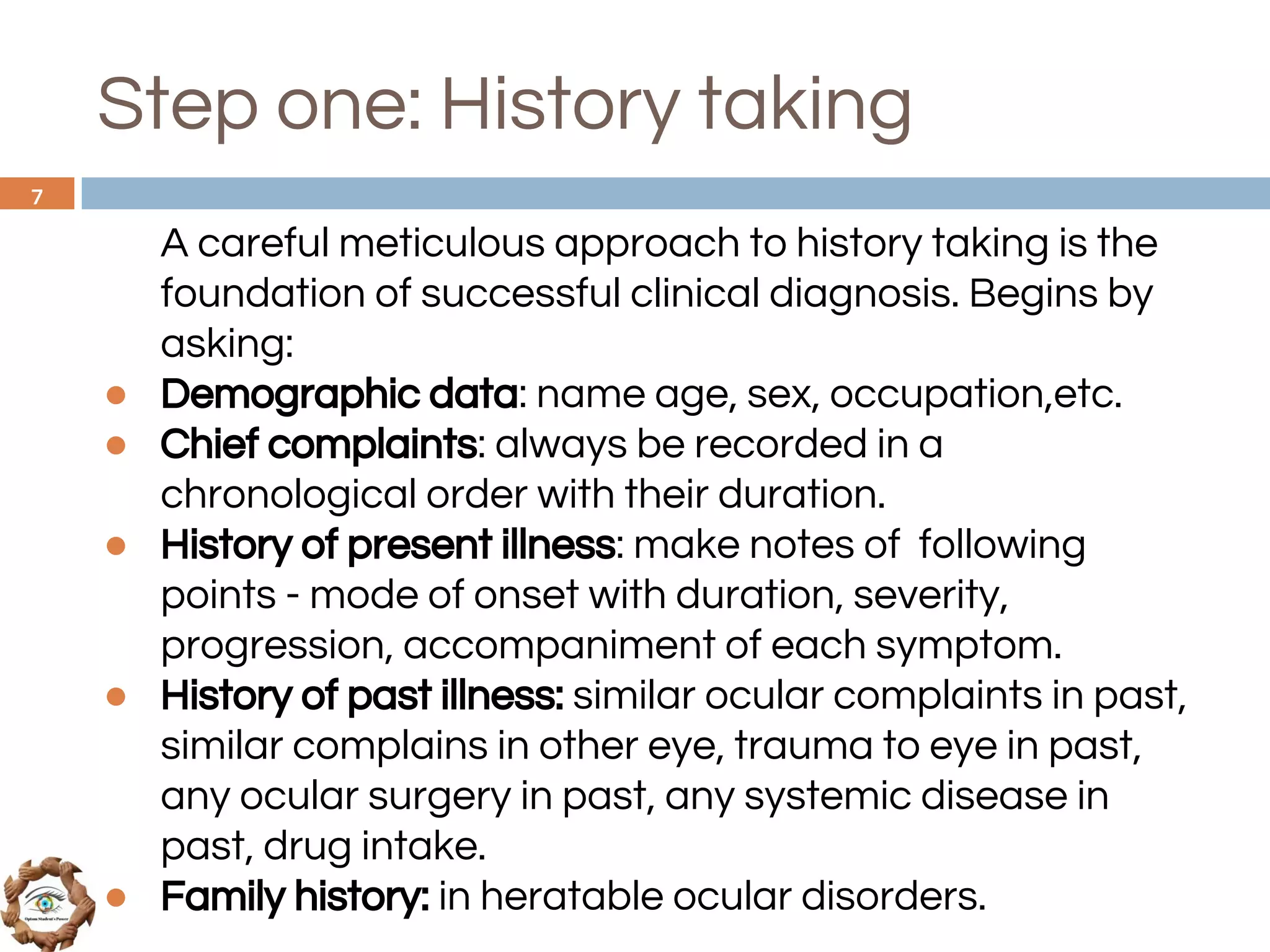 Step one: History taking
A careful meticulous approach to history taking is the
foundation of successful clinical diagnosis. Begins by
asking:
● Demographic data: name age, sex, occupation,etc.
● Chief complaints: always be recorded in a
chronological order with their duration.
● History of present illness: make notes of following
points - mode of onset with duration, severity,
progression, accompaniment of each symptom.
● History of past illness: similar ocular complaints in past,
similar complains in other eye, trauma to eye in past,
any ocular surgery in past, any systemic disease in
past, drug intake.
● Family history: in heratable ocular disorders.
7
 