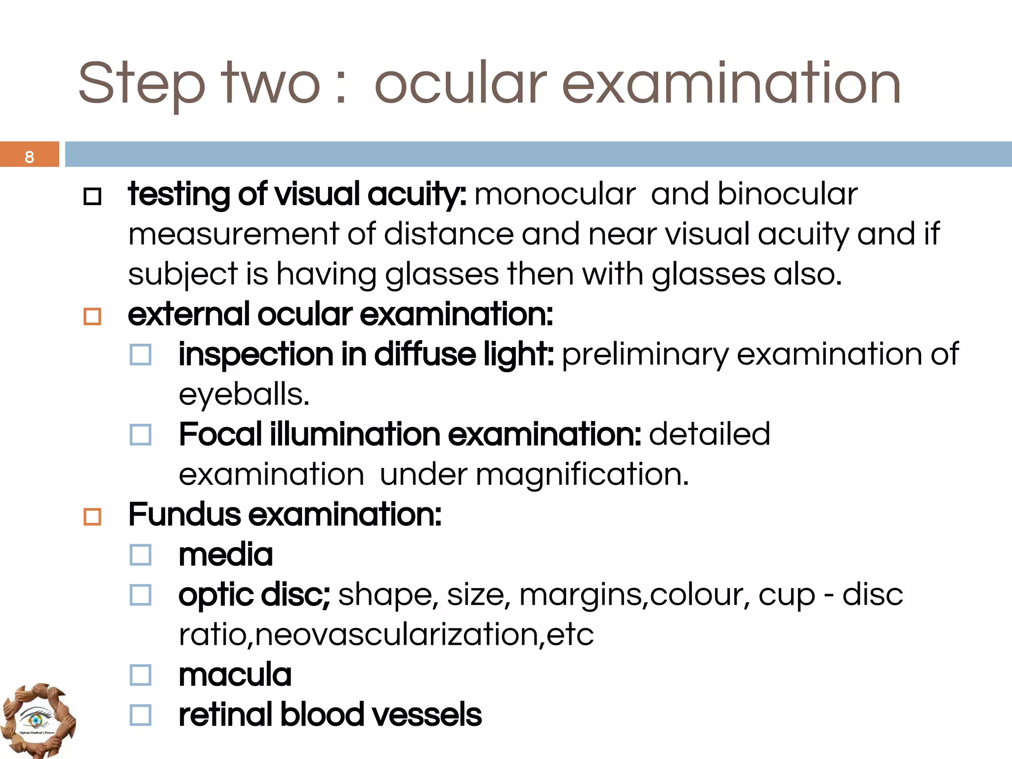 Step two : ocular examination
◻ testing of visual acuity: monocular and binocular
measurement of distance and near visual acuity and if
subject is having glasses then with glasses also.
◻ external ocular examination:
⬜ inspection in diffuse light: preliminary examination of
eyeballs.
⬜ Focal illumination examination: detailed
examination under magnification.
◻ Fundus examination:
⬜ media
⬜ optic disc; shape, size, margins,colour, cup - disc
ratio,neovascularization,etc
⬜ macula
⬜ retinal blood vessels
8
 