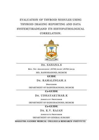 EVALUATION OF THYROID NODULES USING
THYROID IMAGING REPORTING AND DATA
SYSTEM(TIRADS)AND ITS HISTOPATHOLOGICAL
CORRELATION.
DR. SAHANA.S
REG. NO: 1601201002 | JUNE/2016 | JUNE/2019
MD., RADIODIANOSIS, MGMCRI
GUIDE
DR. RAMALINGAM.A
PROFESSOR
DEPARTMENT OF RADIODIAGNOSIS, MGMCRI
Co-GUIDE
DR. UDHAYAKUMAR.K
A SSIST A N T PROFESSOR
DEPARTMENT OF RADIODIAGNOSIS, MGMCRI
Co-GUIDE
DR. K.V. RAJAN
A SSOCIA T E PROFESSOR
DEPARTMENT OF GENERAL SURGERY
MAHATMA GANDHI MEDICAL COLLEGE & RESEARCH INSTITUTE
 