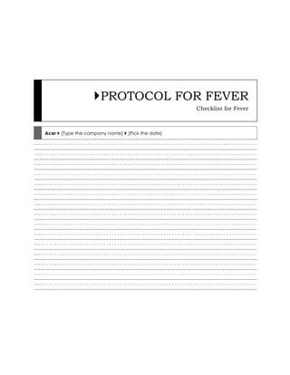  PROTOCOL FOR FEVERChecklist for FeverAcer  [Type the company name]  [Pick the date]<br />PROTOCOL FOR FEVER<br />Checklist for Fever<br />Check for the following symptoms<br />Fever  Chills Rash<br />Sneezing  Running nose Nasal block<br />Myalgia Headache Throat pain<br />Cough Chest pain Breathlessness<br />Nausea Vomiting Hemetemesis<br />Jaundice Abd pain Diarrohea<br />Dysuria Hematuria Oliguria<br />Eye pain Photophobia Neck pain<br />Check surface body temperature <br />In normal range(36.60C – 37.20C)<br />Febrile(37.20C – 41.50C)<br />Hyperthermia(>41.50C)<br />Hypothermia(<35.50C<br />[Calculate the expected raise in heart rate. Each 0C rise will increase pulse by 18 beats per minute]<br />Count heart rate for exactly one minute<br />Corresponds to 0C rise of temp Viral fever?<br />More than degree rise of temp Myocarditis?<br />Less than degree rise of fever Enteric fever?<br />Absolute bradycardia Heart block?<br />Count the respiratory rate for one min.<br />Normal range(14-20/min) Observe<br />Tachypnoea(>20/min.) Pneumonia?<br />Bradypnoea(14/min.) Encephalitis?<br />[Tachypnoea may indicate Broncho-pneumonia/ARDS <br />Record the blood pressure<br />BP Normal (95/65 to135/85 mm)<br />BP Hypotension(75-90 mm Sys) Myocarditis?<br />BP-Shock(<70mmHg Sys) Septic shock?<br />Examine the eyes for evidence of<br />Pallor  Jaundice Conj Injection<br />Pupils Subconj Hghe Lateral R palsy<br />Examine the neck for evidence of<br />Myalgia Lateral movts Stiffness<br />JVP Tenderness Lymphnodes<br />Examine the mouth for evidence of<br />Pallor    Jaundice Petechiae<br />Pharyngitis Gum bleed Tongue coating<br />Auscultate the heart for evidence of<br />Tachycardia Irregularity S3/S4<br />Gallop Murmurs if any Pericardial rub<br />Auscultate the chest for evidence of<br />Vesicular sound  Rhonchi Crepitations <br />Tubular sounds  Dullness VF & VR       <br />Palpate abdomen for evidence of<br />Live Spleen kidney<br />LNodes Fluid thrill Shifting dullness<br />Examine the lower limbs for evidence of<br />Cellulitis Pyoderma Petechiae<br />Pulses V thrombosis Kerning’s sign<br />Diagnosis to be considered are<br />Viral Fever, URTI, LRTI, Dengue fever, Acute meningitis, Lobar Pneumonia, Bronchopneumonia, Urinary infection, H1N1 Influenza, Leptospirosis<br />Looking for complications<br />For any form of short febrile illness (most of them are of viral origin) look for evidence of complications. Maximum attention should be directed to the vital signs, which should be closely monitored at least in 4 hourly intervals and same entered in a note book (not in a piece of paper). In a given case investigate as needed. Do not withhold or delay investigations<br />Investigations to be planned are<br />Day 1: Nil<br />Day 2: Nil<br />Day 3: URE, Urine culture if UTI suspected.<br />Blood: Hb TC DC ESR, Platelet count<br />Liver function: ALT AST, ALP, S Bilirubin, PT INR<br />Renal function tests: Blood Urea, Serum creatinine<br />Day 4: Peripheral smear for Malarial parasiteP<br />Day 5: Dengue IgM, Weil’s Antibody, H1N1 swab<br />Treatment – General<br />Absolute bed rest: Escape from the daily burden at office or school. Catch hold of the opportunity. Test rest at home, till full recovery.Take plenty of oral fluids and fruit juices. Apply tepid sponging of the whole body with soft cloth dipped in Luke warm water. Lie in a large room with good ventilation and light breeze. Warm saline gargles / steam inhalation<br />Treatment –specific<br />Acetaminophen 500-650mg TID or SOS for fever. Mefenemic acid 250 TID or Proxyvon BID for severe body pain. Azithromycin 500mg OD X 3d if URTI, Amoxycillin 500mg TID or Levofloxacin500mg BID X 5d for LRTI, Doxy 100 OD or CP 10L 6hrly ATD if Leptospirosis, Tab Ciprofloxazin + Tinidazole or Ornidazole+ofloxacin BD X 3d if Infective diarrhoea<br />