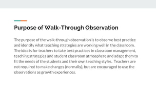 Purpose of Walk-Through Observation
The purpose of the walk-through observation is to observe best practice
and identify what teaching strategies are working well in the classroom.
The idea is for teachers to take best practices in classroom management,
teaching strategies and student classroom atmosphere and adapt them to
fit the needs of the students and their own teaching styles. Teachers are
not required to make changes (normally), but are encouraged to use the
observations as growth experiences.
 