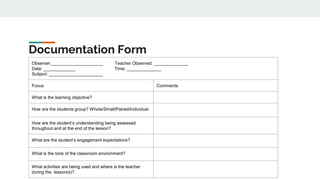 Documentation Form
Observer:_____________________ Teacher Observed: ______________
Date: _____________ Time: ______________
Subject: ______________________
Focus Comments
What is the learning objective?
How are the students group? Whole/Small/Paired/Individual
How are the student’s understanding being assessed
throughout and at the end of the lesson?
What are the student’s engagement expectations?
What is the tone of the classroom environment?
What activities are being used and where is the teacher
during the lesson(s)?
 
