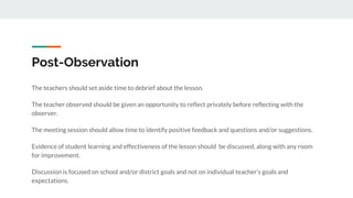 Post-Observation
The teachers should set aside time to debrief about the lesson.
The teacher observed should be given an opportunity to reflect privately before reflecting with the
observer.
The meeting session should allow time to identify positive feedback and questions and/or suggestions.
Evidence of student learning and effectiveness of the lesson should be discussed, along with any room
for improvement.
Discussion is focused on school and/or district goals and not on individual teacher’s goals and
expectations.
 