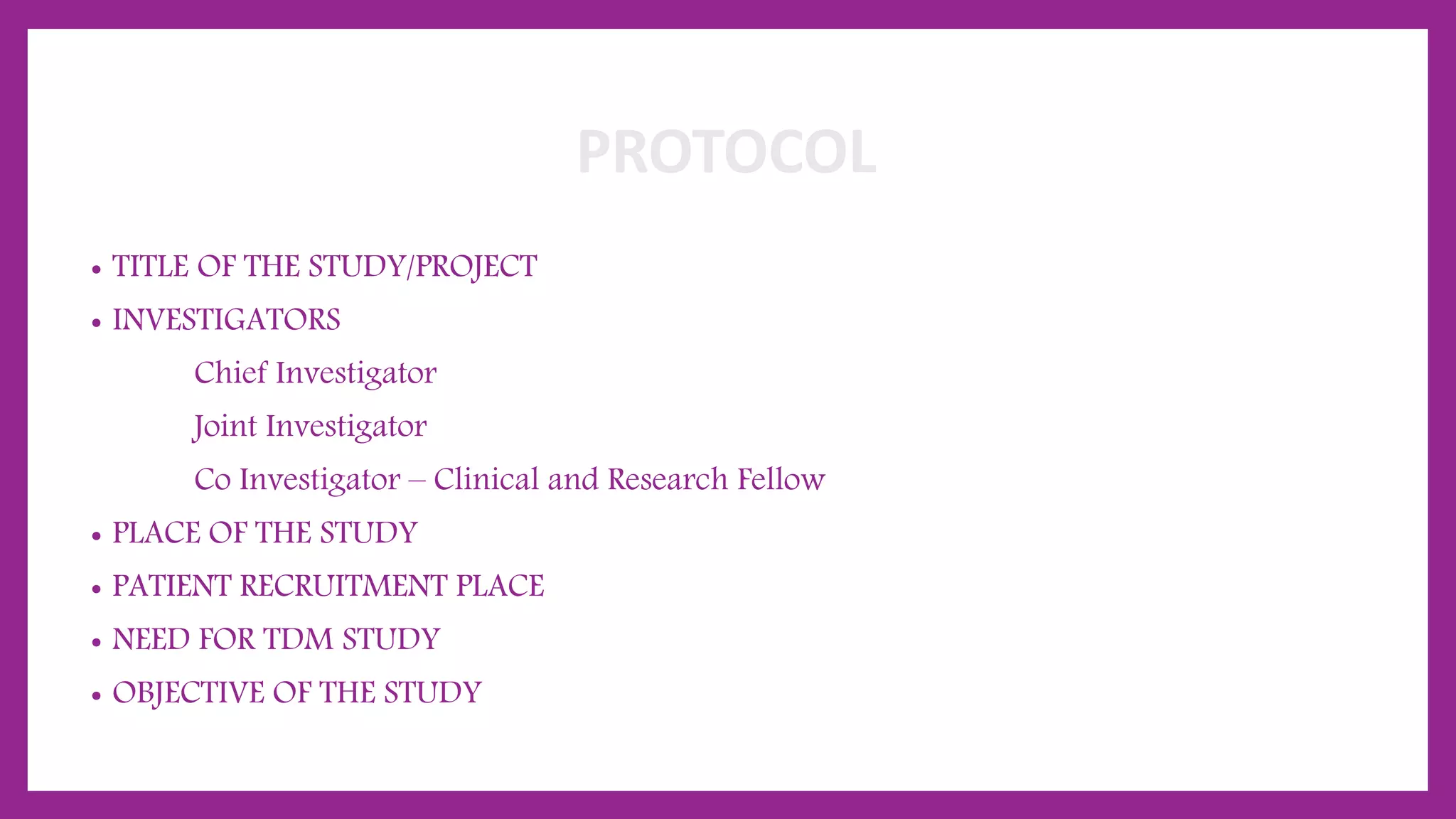 PROTOCOL
• TITLE OF THE STUDY/PROJECT
• INVESTIGATORS
Chief Investigator
Joint Investigator
Co Investigator – Clinical and Research Fellow
• PLACE OF THE STUDY
• PATIENT RECRUITMENT PLACE
• NEED FOR TDM STUDY
• OBJECTIVE OF THE STUDY