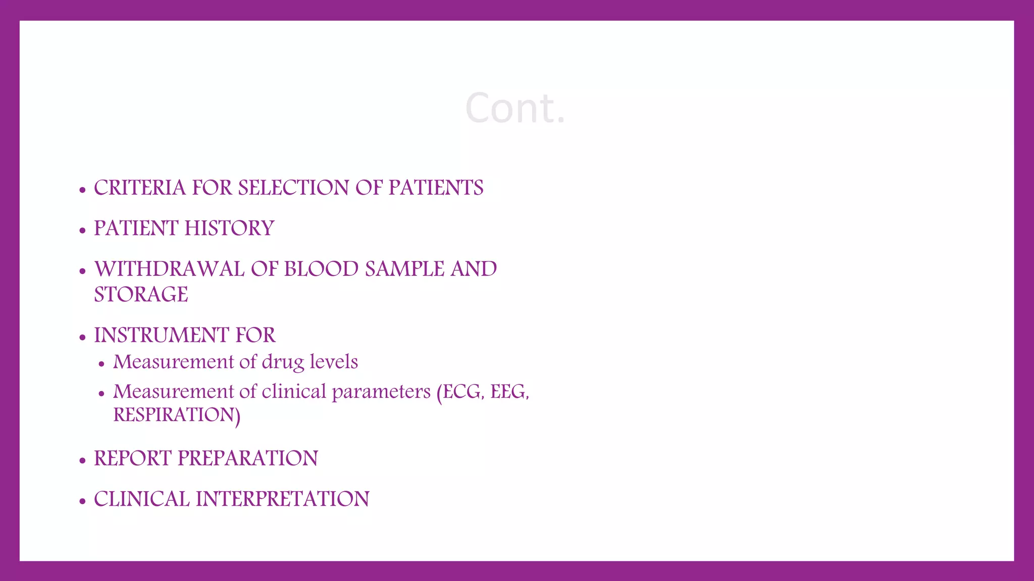 Cont.
• CRITERIA FOR SELECTION OF PATIENTS
• PATIENT HISTORY
• WITHDRAWAL OF BLOOD SAMPLE AND
STORAGE
• INSTRUMENT FOR
• Measurement of drug levels
• Measurement of clinical parameters (ECG, EEG,
RESPIRATION)
• REPORT PREPARATION
• CLINICAL INTERPRETATION