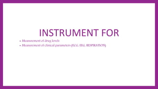 INSTRUMENT FOR
• Measurement of drug levels
• Measurement of clinical parameters (ECG, EEG, RESPIRATION)
 