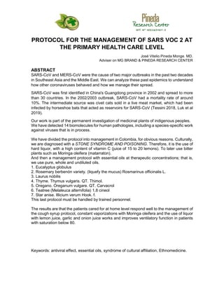 PROTOCOL FOR THE MANAGEMENT OF SARS VOC 2 AT
THE PRIMARY HEALTH CARE LEVEL
José Vitelio Pineda Monge. MD.
Adviser on MG BRAND & PINEDA RESEARCH CENTER
ABSTRACT
SARS-CoV and MERS-CoV were the cause of two major outbreaks in the past two decades
in Southeast Asia and the Middle East. We can analyze these past epidemics to understand
how other coronaviruses behaved and how we manage their spread.
SARS-CoV was first identified in China's Guangdong province in 2002 and spread to more
than 30 countries. In the 2002/2003 outbreak, SARS-CoV had a mortality rate of around
10%. The intermediate source was civet cats sold in a live meat market, which had been
infected by horseshoe bats that acted as reservoirs for SARS-CoV (Tessini 2018, Luk et al
2019).
Our work is part of the permanent investigation of medicinal plants of indigenous peoples.
We have detected 14 biomolecules for human pathologies, including a species-specific work
against viruses that is in process.
We have divided the protocol into management in Colombia, for obvious reasons. Culturally,
we are diagnosed with a STONE SYNDROME AND POISONING. Therefore, it is the use of
hard liquor, with a high content of vitamin C (juice of 15 to 20 lemons). To later use bitter
plants such as Moringa oleifera (matarraton).
And then a management protocol with essential oils at therapeutic concentrations; that is,
we use pure, whole and undiluted oils.
1. Eucalyptus globulus
2. Rosemary berbenón variety. (liquefy the mucus) Rosmarinus officinalis L.
3. Laurus nobilis
4. Thyme. Thymus vulgaris. QT. Thimol.
5. Oregano. Oreganum vulgare. QT. Carvacrol
6. Teatree (Melaleuca alternifolia) 1,8 cineol
7. Star anise. Illicium verum Hook. f.
This last protocol must be handled by trained personnel.
The results are that the patients cared for at home level respond well to the management of
the cough syrup protocol, constant vaporizations with Moringa oleifera and the use of liquor
with lemon juice, garlic and onion juice works and improves ventilatory function in patients
with saturation below 80.
Keywords: antiviral effect, essential oils, syndrome of cultural affiliation, Ethnomedicine.
 