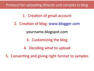 Protocol	
  for	
  uploading	
  didac0c	
  unit	
  samples	
  to	
  blog	
  

               1.  Crea0on	
  of	
  gmail	
  account	
  	
  
       2.  Crea0on	
  of	
  blog:	
  www.blogger.com	
  
                  yourname.blogspot.com	
  
                  3.  Customizing	
  the	
  blog	
  
                4.  Deciding	
  what	
  to	
  upload	
  
5.  Conver0ng	
  and	
  giving	
  right	
  format	
  to	
  samples	
  
 