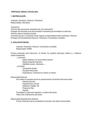 PROTOCOL INICIAL D’ACOLLIDA.

1. MATRICULACIÓ-

Implicats: Secretaria / Direcció / Orientació.
Responsables: Secretaria.

Actuacions:
Informar dels documents necessaris per a la matriculació:
Entregar full informatiu de la documentació necessària per formalitzar la matrícula,
Informar sobre el transport escolar.
Concertar cita per a l’avaluació inicial, segons la disponibilitat horària Orientació / Direcció
Entregar full d’escolarització Direcció / Orientació / Coordinador d’acollida.

2. AVALUACIÓ INICIAL.

       Implicats: Orientació / Direcció / Coordinador d’acollida
       Responsable: PAIRE

Primera entrevista amb l’alumne/a i la família. Es recollirà informació relativa a: ( Elaborar
model d’entrevista)
       . L’alumne/a
               . Dades relatives a la seva història escolar.
               . Desenvolupament general.
               . Habilitats socials, interessos,.....
       - La família:
               . Composició familiar
               . Ocupació dels pares
               . Expectatives i interessos en relació a l’institut.

Responsable:Direcció.
      Així mateix en aquesta reunió es proporcionarà a la família informació sobre:
              . Sistema educatiu
              . Organització curricular
              . Optatives / Religió- AE
              . Programa Palic.
              . Suports.
      S’entregarà a l’alumne/a l’agenda i un plànol del centre.
      Visita a les instal·lacions del centre.

Responsable:Departaments didàctics
      Proves d’avaluació de la competència curricular a les àrees instrumentals.
 