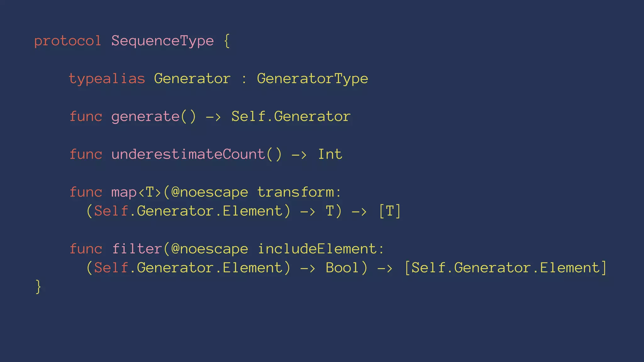 protocol SequenceType {
typealias Generator : GeneratorType
func generate() -> Self.Generator
func underestimateCount() -> Int
func map<T>(@noescape transform:
(Self.Generator.Element) -> T) -> [T]
func filter(@noescape includeElement:
(Self.Generator.Element) -> Bool) -> [Self.Generator.Element]
}
 