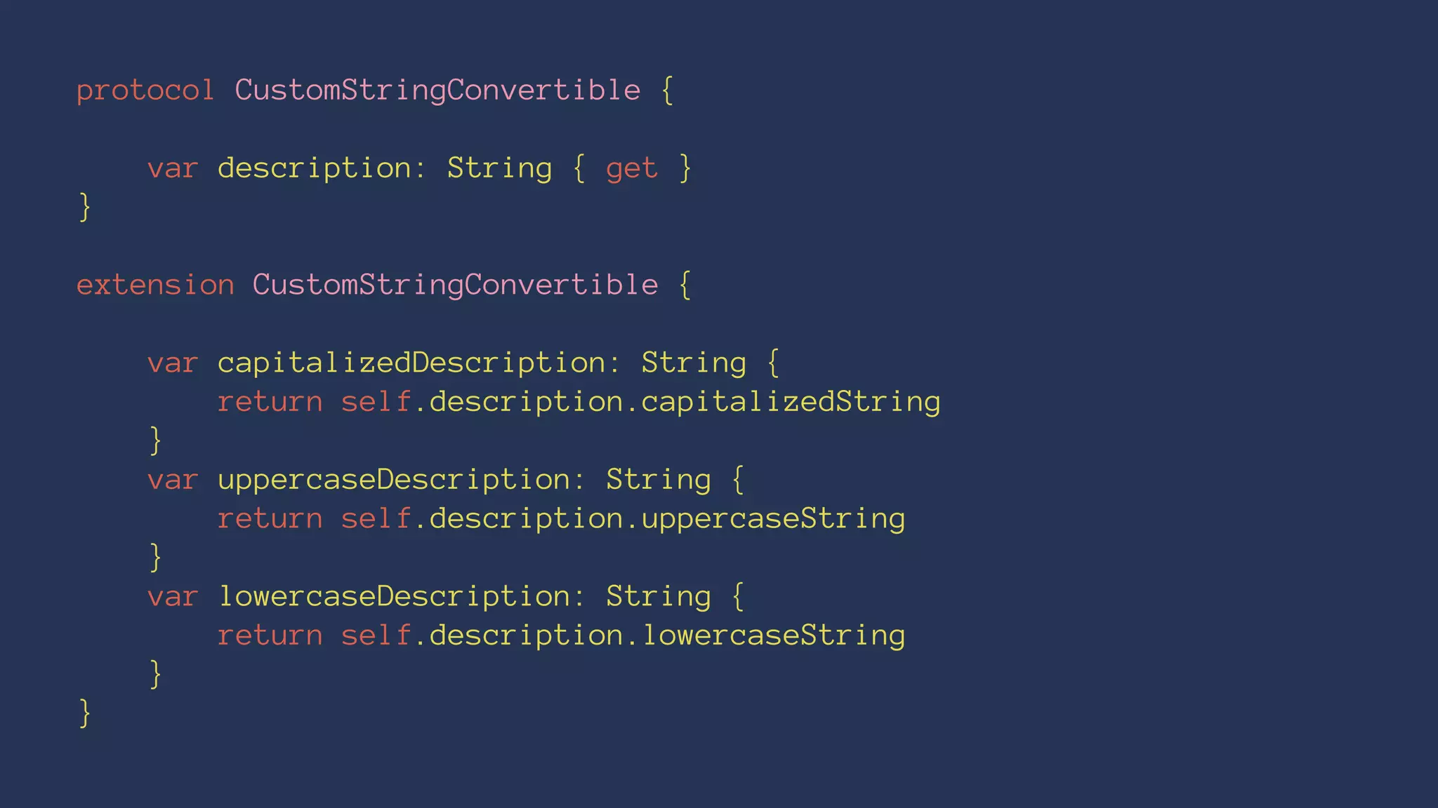 protocol CustomStringConvertible {
var description: String { get }
}
extension CustomStringConvertible {
var capitalizedDescription: String {
return self.description.capitalizedString
}
var uppercaseDescription: String {
return self.description.uppercaseString
}
var lowercaseDescription: String {
return self.description.lowercaseString
}
}
 