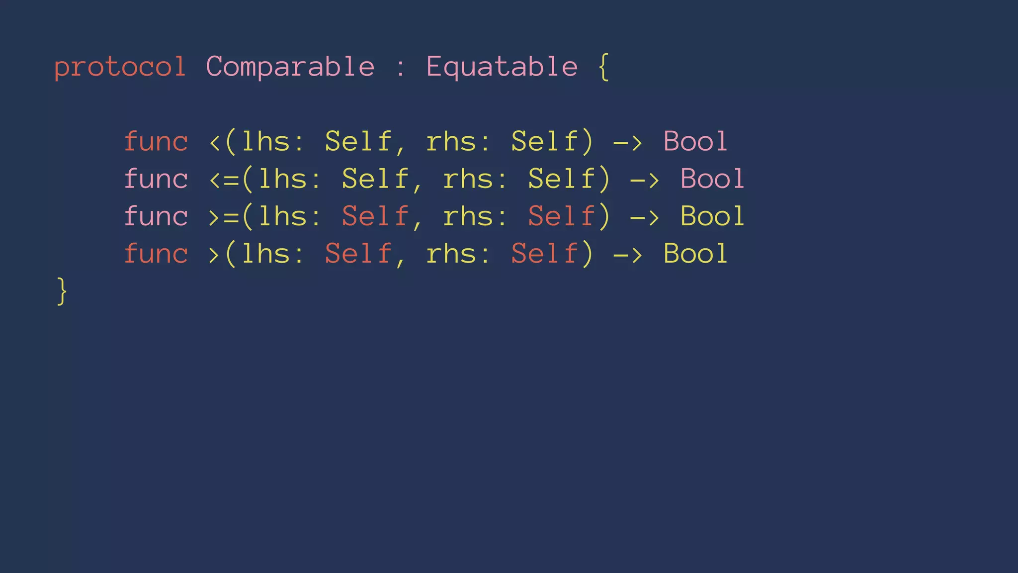 protocol Comparable : Equatable {
func <(lhs: Self, rhs: Self) -> Bool
func <=(lhs: Self, rhs: Self) -> Bool
func >=(lhs: Self, rhs: Self) -> Bool
func >(lhs: Self, rhs: Self) -> Bool
}
 