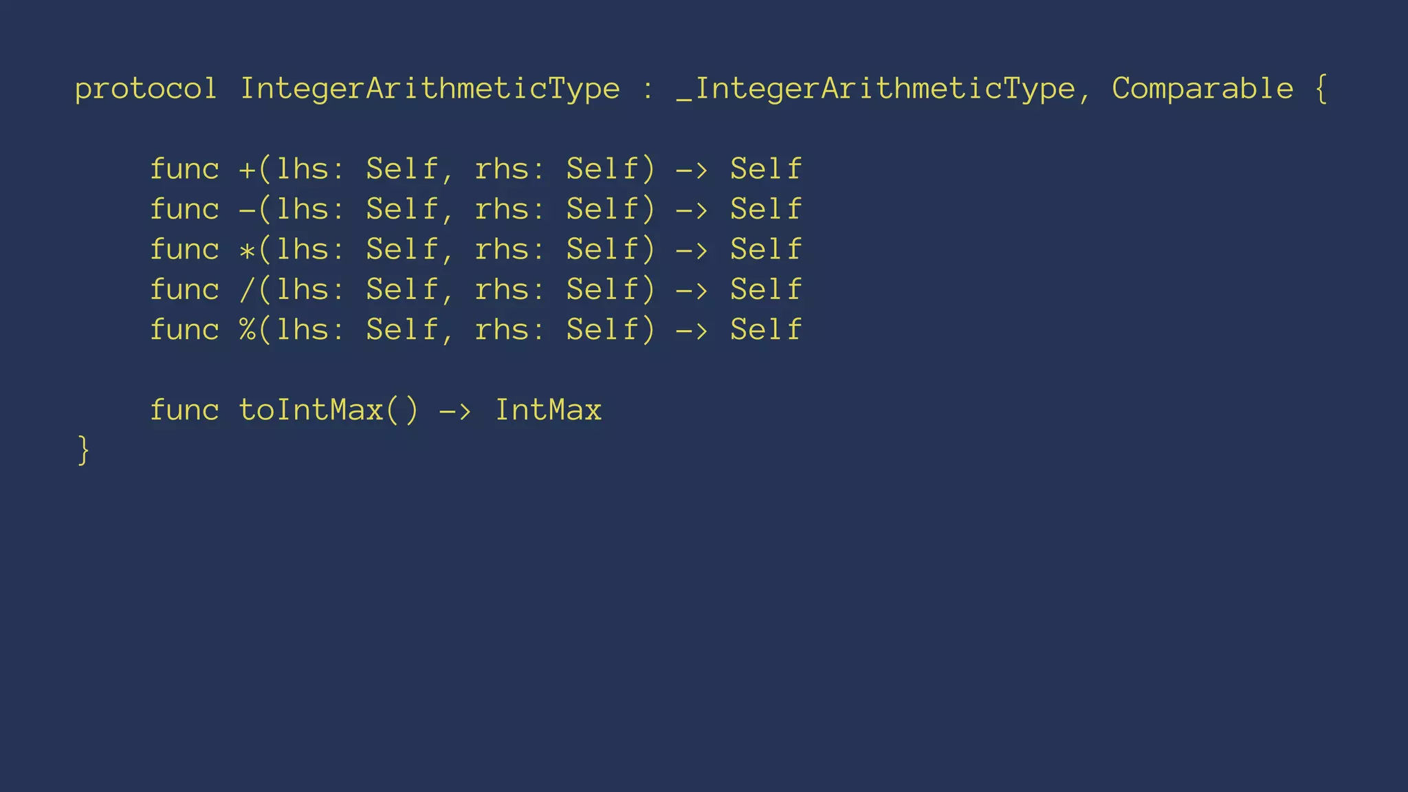 protocol IntegerArithmeticType : _IntegerArithmeticType, Comparable {
func +(lhs: Self, rhs: Self) -> Self
func -(lhs: Self, rhs: Self) -> Self
func *(lhs: Self, rhs: Self) -> Self
func /(lhs: Self, rhs: Self) -> Self
func %(lhs: Self, rhs: Self) -> Self
func toIntMax() -> IntMax
}
 