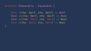 protocol Comparable : Equatable {
func <(lhs: Self, rhs: Self) -> Bool
func <=(lhs: Self, rhs: Self) -> Bool
func >=(lhs: Self, rhs: Self) -> Bool
func >(lhs: Self, rhs: Self) -> Bool
}
 