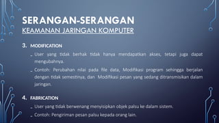 SERANGAN-SERANGAN
KEAMANAN JARINGAN KOMPUTER
3. MODIFICATION
₋ User yang tidak berhak tidak hanya mendapatkan akses, tetapi juga dapat
mengubahnya.
₋ Contoh: Perubahan nilai pada file data, Modifikasi program sehingga berjalan
dengan tidak semestinya, dan Modifikasi pesan yang sedang ditransmisikan dalam
jaringan.
4. FABRICATION
₋ User yang tidak berwenang menyisipkan objek palsu ke dalam sistem.
₋ Contoh: Pengiriman pesan palsu kepada orang lain.
 