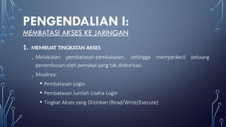PENGENDALIAN I:
MEMBATASI AKSES KE JARINGAN
1. MEMBUAT TINGKATAN AKSES
₋ Melakukan pembatasan-pembatasan, sehingga memperkecil peluang
penembusan oleh pemakai yang tak diotorisasi.
₋ Misalnya:
• Pembatasan Login
• Pembatasan Jumlah Usaha Login
• Tingkat Akses yang Diizinkan (Read/Write/Execute)
 