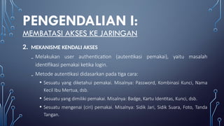 PENGENDALIAN I:
MEMBATASI AKSES KE JARINGAN
2. MEKANISME KENDALI AKSES
₋ Melakukan user authentication (autentikasi pemakai), yaitu masalah
identifikasi pemakai ketika login.
₋ Metode autentikasi didasarkan pada tiga cara:
• Sesuatu yang diketahui pemakai. Misalnya: Password, Kombinasi Kunci, Nama
Kecil Ibu Mertua, dsb.
• Sesuatu yang dimiliki pemakai. Misalnya: Badge, Kartu Identitas, Kunci, dsb.
• Sesuatu mengenai (ciri) pemakai. Misalnya: Sidik Jari, Sidik Suara, Foto, Tanda
Tangan.
 