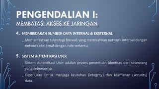PENGENDALIAN I:
MEMBATASI AKSES KE JARINGAN
4. MEMBEDAKAN SUMBER DAYA INTERNAL & EKSTERNAL
₋ Memanfaatkan teknologi firewall yang memisahkan network internal dengan
network eksternal dengan rule tertentu.
5. SISTEM AUTENTIKASI USER
₋ Sistem Autentikasi User adalah proses penentuan identitas dari seseorang
yang sebenarnya.
₋ Diperlukan untuk menjaga keutuhan (integrity) dan keamanan (security)
data.
 