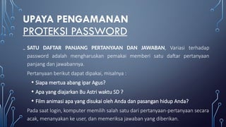 UPAYA PENGAMANAN
PROTEKSI PASSWORD
₋ SATU DAFTAR PANJANG PERTANYAAN DAN JAWABAN, Variasi terhadap
password adalah mengharuskan pemakai memberi satu daftar pertanyaan
panjang dan jawabannya.
Pertanyaan berikut dapat dipakai, misalnya :
• Siapa mertua abang ipar Agus?
• Apa yang diajarkan Bu Astri waktu SD ?
• Film animasi apa yang disukai oleh Anda dan pasangan hidup Anda?
Pada saat login, komputer memilih salah satu dari pertanyaan-pertanyaan secara
acak, menanyakan ke user, dan memeriksa jawaban yang diberikan.
 
