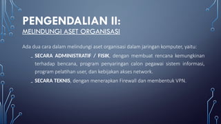 PENGENDALIAN II:
MELINDUNGI ASET ORGANISASI
Ada dua cara dalam melindungi aset organisasi dalam jaringan komputer, yaitu:
₋ SECARA ADMINISTRATIF / FISIK, dengan membuat rencana kemungkinan
terhadap bencana, program penyaringan calon pegawai sistem informasi,
program pelatihan user, dan kebijakan akses network.
₋ SECARA TEKNIS, dengan menerapkan Firewall dan membentuk VPN.
 